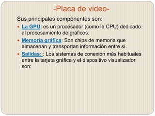 -Placa de video-
Sus principales componentes son:
 La GPU: es un procesador (como la CPU) dedicado
al procesamiento de gráficos.
 Memoria gráfica: Son chips de memoria que
almacenan y transportan información entre sí.
 Salidas: : Los sistemas de conexión más habituales
entre la tarjeta gráfica y el dispositivo visualizador
son:
 