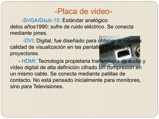 -Placa de video-
-SVGA/Dsub-15: Estándar analógico
delos años1990; sufre de ruido eléctrico. Se conecta
mediante pines.
-DVI: Digital, fue diseñado para obtener la máxima
calidad de visualización en las pantallas digitales o
proyectores.
- HDMI: Tecnología propietaria transmisora de audio y
vídeo digital de alta definición cifrado sin compresión en
un mismo cable. Se conecta mediante patillas de
contacto. No está pensado inicialmente para monitores,
sino para Televisiones.
 