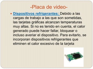 -Placa de video-
 Dispositivos refrigerantes: Debido a las
cargas de trabajo a las que son sometidas,
las tarjetas gráficas alcanzan temperaturas
muy altas. Si no es tenido en cuenta, el calor
generado puede hacer fallar, bloquear o
incluso averiar el dispositivo. Para evitarlo, se
incorporan dispositivos refrigerantes que
eliminen el calor excesivo de la tarjeta
 