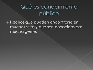  Hechos que pueden encontrarse en
muchos sitios y que son conocidos por
mucha gente.
 