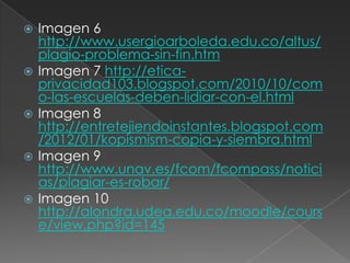  Imagen 6
http://www.usergioarboleda.edu.co/altus/
plagio-problema-sin-fin.htm
 Imagen 7 http://etica-
privacidad103.blogspot.com/2010/10/com
o-las-escuelas-deben-lidiar-con-el.html
 Imagen 8
http://entretejiendoinstantes.blogspot.com
/2012/01/kopismism-copia-y-siembra.html
 Imagen 9
http://www.unav.es/fcom/fcompass/notici
as/plagiar-es-robar/
 Imagen 10
http://alondra.udea.edu.co/moodle/cours
e/view.php?id=145
 