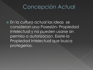  En la cultura actual las ideas se
consideran una Posesión- Propiedad
Intelectual y no pueden usarse sin
permiso o autorización. Existe la
Propiedad Intelectual que busca
protegerlas.
 