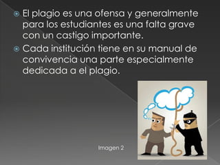  El plagio es una ofensa y generalmente
para los estudiantes es una falta grave
con un castigo importante.
 Cada institución tiene en su manual de
convivencia una parte especialmente
dedicada a el plagio.
Imagen 2
 
