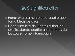  Poner expresamente en el escrito que
tomo ideas de otros.
 Hacer una lista de fuentes al final del
escrito, dando crédito a los autores de
los cuales tomó información
 