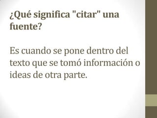 ¿Qué significa "citar" una
fuente?
Es cuando se pone dentro del
texto que se tomó información o
ideas de otra parte.
 