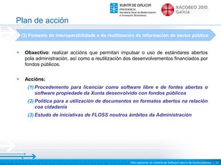 Plan de acción
    (3) Fomento da interoperabilidade e da reutilización da información do sector público


•    Obxectivo: realizar accións que permitan impulsar o uso de estándares abertos
     pola administración, así como a reutilización dos desenvolvementos financiados por
     fondos públicos.

•    Accións:
      (1) Procedemento para licenciar como software libre e de fontes abertas o
          software propiedade da Xunta desenvolvido con fondos públicos
      (2) Política para a utilización de documentos en formatos abertos na relación
          coa cidadanía
      (3) Estudo de iniciativas de FLOSS noutros ámbitos da Administración




                                                     Plan operativo en materia de Software Libre e de Fontes Abertas | 10
 