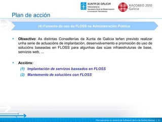 Plan de acción
               (4) Fomento do uso do FLOSS na Administración Pública


•   Obxectivo: As distintas Consellerías da Xunta de Galicia teñen previsto realizar
    unha serie de actuacións de implantación, desenvolvemento e promoción do uso de
    solucións baseadas en FLOSS para algunhas das súas infraestruturas de base,
    servizos web, ...

•   Accións:
     (1) Implantación de servizos baseados en FLOSS
     (2) Mantemento de solucións con FLOSS




                                                  Plan operativo en materia de Software Libre e de Fontes Abertas | 11
 