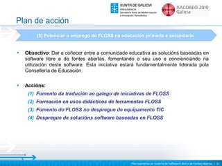 Plan de acción
         (5) Potenciar o emprego do FLOSS na educación primaria e secundaria


•   Obxectivo: Dar a coñecer entre a comunidade educativa as solucións baseadas en
    software libre e de fontes abertas, fomentando o seu uso e concienciando na
    utilización deste software. Esta iniciativa estará fundamentalmente liderada pola
    Consellería de Educación.

•   Accións:
     (1) Fomento da tradución ao galego de iniciativas de FLOSS
     (2) Formación en usos didácticos de ferramentas FLOSS
     (3) Fomento do FLOSS no despregue de equipamento TIC
     (4) Despregue de solucións software baseadas en FLOSS




                                                  Plan operativo en materia de Software Libre e de Fontes Abertas | 12
 