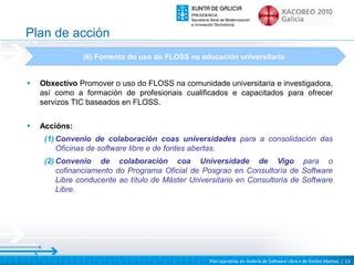 Plan de acción
               (6) Fomento do uso do FLOSS na educación universitaria


•   Obxectivo Promover o uso do FLOSS na comunidade universitaria e investigadora,
    así como a formación de profesionais cualificados e capacitados para ofrecer
    servizos TIC baseados en FLOSS.

•   Accións:
     (1) Convenio de colaboración coas universidades para a consolidación das
         Oficinas de software libre e de fontes abertas.
     (2) Convenio de colaboración coa Universidade de Vigo para o
         cofinanciamento do Programa Oficial de Posgrao en Consultoría de Software
         Libre conducente ao título de Máster Universitario en Consultoría de Software
         Libre.




                                                   Plan operativo en materia de Software Libre e de Fontes Abertas | 13
 
