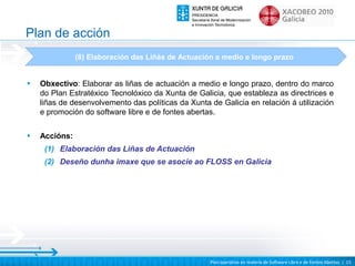 Plan de acción
               (8) Elaboración das Liñás de Actuación a medio e longo prazo


•   Obxectivo: Elaborar as liñas de actuación a medio e longo prazo, dentro do marco
    do Plan Estratéxico Tecnolóxico da Xunta de Galicia, que estableza as directrices e
    liñas de desenvolvemento das políticas da Xunta de Galicia en relación á utilización
    e promoción do software libre e de fontes abertas.

•   Accións:
     (1) Elaboración das Liñas de Actuación
     (2) Deseño dunha imaxe que se asocie ao FLOSS en Galicia




                                                    Plan operativo en materia de Software Libre e de Fontes Abertas | 15
 