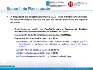 Execución do Plan de acción

•   A articulación da colaboración entre a SXMIT e as entidades involucradas
    no desenvolvemento efectivo do plan de acción enmárcase no seguinte
    esquema:

     o   Encomendas de xestión coa Fundación para o Fomento da Calidade
         Industrial e o Desenvolvemento Tecnolóxico de Galicia.
     o   Incorporación da Xunta de Galicia ao padroado de CENATIC.
     o   Convenios de colaboración para o ano 2010:
          (1)Convenio de colaboración coas Universidades Galegas para a
             consolidación e evolución das Oficinas de software libre e de fontes
             abertas.
          (2) Convenio de colaboración con AGASOL
          (3) Convenio de colaboración coas AGUSL
          (4) Convenio de colaboración coa Universidade de Vigo




                                                  Plan operativo en materia de Software Libre e de Fontes Abertas | 16
 