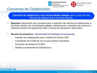 Convenios de Colaboración
      Convenio de colaboración coas Universidades Galegas para a evolución das
                     Oficinas de software libre e de fontes abertas.

•   Obxectivo: Renovación dos convenios para a evolución das oficinas de software libre e
    de fontes abertas nas universidades galegas, determinando o obxectivo das mesmas e
    realizando accións de seguimento sobre o avance dos proxectos a desenvolver.

•   Resumo de actuacións : Universidade da Santiago de Compostela
     o   Creación de metapaquetes para a distribución Ubuntu-USC
     o   Localización de FLOSS de uso na comunidade universitaria
     o   Formación de persoal en FLOSS
     o   Deseño e mantemento de infraestrutura




                                                     Plan operativo en materia de Software Libre e de Fontes Abertas | 18
 