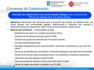 Convenios de Colaboración
      Convenio de colaboración coas Universidades Galegas para a evolución das
                     Oficinas de software libre e de fontes abertas.

•   Obxectivo: Renovación dos convenios para a evolución das oficinas de software libre e de
    fontes abertas nas universidades galegas, determinando o obxectivo das mesmas e
    realizando accións de seguimento sobre o avance dos proxectos a desenvolver.
•   Resumo de actuacións : Universidade da Vigo
     o   Mantemento da estrutura e contidos da web da oficina
     o   Creación de 40 píldoras docentes sobre FLOSS
     o   Creación de grupos de profesores de innovación docente
     o   Xornada Dias MaisQueLibres
     o   Xornadas empresariais sobre solucións libres “Aumentar os beneficios co uso das TICs
         Libres”
     o   Concurso de identificación de ficheiros en formato propietario nas webs da Universidade
     o   Cursos de formación sobre tecnoloxías libres, con obradoiros e relatorios explicativos
     o   Laboratorio de boas prácticas sobre FLOSS
     o   Ciclo documental de difusión (mínimo tres días) sobre FLOSS
     o   Oficina de desenvolvemento competitivo con FLOSS

                                                        Plan operativo en materia de Software Libre e de Fontes Abertas | 19
 
