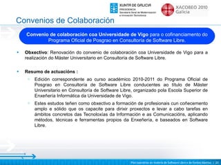 Convenios de Colaboración
    Convenio de colaboración coa Universidade de Vigo para o cofinanciamento do
            Programa Oficial de Posgrao en Consultoría de Software Libre.

•   Obxectivo: Renovación do convenio de colaboración coa Universidade de Vigo para a
    realización do Máster Universitario en Consultoría de Software Libre.

•   Resumo de actuacións :
     o   Edición correspondente ao curso académico 2010-2011 do Programa Oficial de
         Posgrao en Consultoría de Software Libre conducentes ao título de Máster
         Universitario en Consultoría de Software Libre, organizado pola Escola Superior de
         Enxeñería Informática da Universidade de Vigo.
     o   Estes estudos teñen como obxectivo a formación de profesionais cun coñecemento
         amplo e sólido que os capacite para dirixir proxectos e levar a cabo tarefas en
         ámbitos concretos das Tecnoloxías da Información e as Comunicacións, aplicando
         métodos, técnicas e ferramentas propios da Enxeñería, e baseados en Software
         Libre.




                                                      Plan operativo en materia de Software Libre e de Fontes Abertas | 20
 