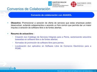 Convenios de Colaboración
                         Convenio de colaboración con AGASOL


•   Obxectivo: Promocionar a xeración de oferta de servizos que estas empresas poden
    desenvolver, evitando solapamentos e xerando un foro común que permita dar un maior
    impulso á xeración de software libre e de fontes abertas.

•   Resumo de actuacións :
     o   Creación dun Catálogo de Servizos Integrais para a Peme, sectorizando solucións
         baseadas en software libre e de fontes abertas.
     o   Xornadas de promoción de software libre para pemes.
     o   Localización dun aplicativo en Software Libre de Comercio Electrónico para a
         PEME.




                                                     Plan operativo en materia de Software Libre e de Fontes Abertas | 21
 