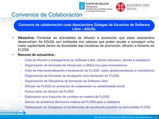 Convenios de Colaboración
    Convenio de colaboración coas Asociacións Galegas de Usuarios de Software
                                  Libre - AGUSL

•   Obxectivo: Fomentar as actividades de difusión e promoción que estas asociacións
    desenvolven. As AGUSL son entidades moi valiosas que poden axudar a conseguir unha
    maior capilaridade dentro da Sociedade das iniciativas de promoción, difusión e fomento do
    FLOSS.
•   Resumo de actuacións :
     o   Ciclo de difusión e achegamento ao Software Libre. (Sector educativo, pemes e cidadanía)
     o   Organización de Xornadas de introdución a GNU/Linux para Universitarios
     o   Ciclo de Internacionalización e localización do FLOSS: visión global,estratexias e metodoloxía
     o   Organización de Xornadas de divulgación e/ou formación en FLOSS.
     o   Organización de Obradoiros de formación de Software Libre.
     o   Difusión do FLOSS en proxectos de cooperación ou solidariedade social
     o   Outros actos de difusión de FLOSS
     o   Elaboración e/ou tradución de contidos en materia de FLOSS
     o   Servizo de asistencia técnica en materia de FLOSS para a cidadanía
     o   Participación en Congresos e Conferencias de recoñecido prestixio na comunidade FLOSS


                                                           Plan operativo en materia de Software Libre e de Fontes Abertas | 22
 