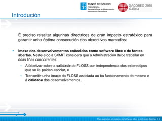 Introdución


    É preciso resaltar algunhas directrices de gran impacto estratéxico para
    garantir unha óptima consecución dos obxectivos marcados:

•   Imaxe dos desenvolvementos coñecidos como software libre e de fontes
    abertas. Neste eido a SXMIT considera que a Administración debe traballar en
    dúas liñas concorrentes:
     o   Alfabetizar sobre a calidade do FLOSS con independencia dos estereotipos
         que se lle poidan asociar, e
     o   Transmitir unha imaxe do FLOSS asociada ao bo funcionamento do mesmo e
         á calidade dos desenvolvementos.




                                                   Plan operativo en materia de Software Libre e de Fontes Abertas | 3
 