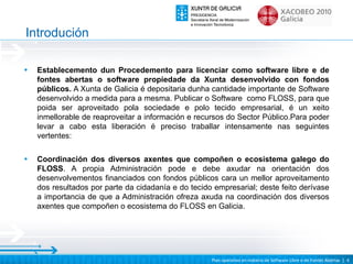 Introdución

•   Establecemento dun Procedemento para licenciar como software libre e de
    fontes abertas o software propiedade da Xunta desenvolvido con fondos
    públicos. A Xunta de Galicia é depositaria dunha cantidade importante de Software
    desenvolvido a medida para a mesma. Publicar o Software como FLOSS, para que
    poida ser aproveitado pola sociedade e polo tecido empresarial, é un xeito
    inmellorable de reaproveitar a información e recursos do Sector Público.Para poder
    levar a cabo esta liberación é preciso traballar intensamente nas seguintes
    vertentes:

•   Coordinación dos diversos axentes que compoñen o ecosistema galego do
    FLOSS. A propia Administración pode e debe axudar na orientación dos
    desenvolvementos financiados con fondos públicos cara un mellor aproveitamento
    dos resultados por parte da cidadanía e do tecido empresarial; deste feito derívase
    a importancia de que a Administración ofreza axuda na coordinación dos diversos
    axentes que compoñen o ecosistema do FLOSS en Galicia.




                                                     Plan operativo en materia de Software Libre e de Fontes Abertas | 4
 