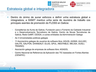 Estratexia global e integradora

•   Dentro do ánimo de aunar esforzos e definir unha estratexia global e
    intregradora, a SXMIT mantivo unha serie de reunións de traballo cos
    principais axentes de promoción do FLOSS en Galicia:

     o   Consellerías da Xunta de Galicia, Fundación para o Fomento da Calidade Industrial
         e o Desenvolvemento Tecnolóxico de Galicia, Centro de Novas Tecnoloxías de
         Galicia, Rede CeMIT, CESGA, e outras entidades da Administración Galega
     o   As 3 Universidades públicas galegas
     o   11 Asociacións galegas de usuarios de software libre: AGUSL (AGNIX, AULUSC,
         GALITE, GALPON, GHANDALF, GLUG, GPUL, INESTABLE, MELISA, OUSLI,
         TRASNO)
     o   Asociación galega de empresas de software libre: AGASOL
     o   Centro Nacional de Referencia de Aplicación das TIC baseadas en Fontes Abertas
         (CENATIC)




                                                      Plan operativo en materia de Software Libre e de Fontes Abertas | 5
 