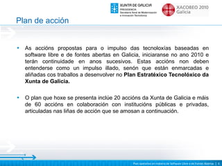Plan de acción


•   As accións propostas para o impulso das tecnoloxías baseadas en
    software libre e de fontes abertas en Galicia, iniciaranse no ano 2010 e
    terán continuidade en anos sucesivos. Estas accións non deben
    entenderse como un impulso illado, senón que están enmarcadas e
    aliñadas cos traballos a desenvolver no Plan Estratéxico Tecnolóxico da
    Xunta de Galicia.

•   O plan que hoxe se presenta inclúe 20 accións da Xunta de Galicia e máis
    de 60 accións en colaboración con institucións públicas e privadas,
    articuladas nas liñas de acción que se amosan a continuación.




                                              Plan operativo en materia de Software Libre e de Fontes Abertas | 6
 