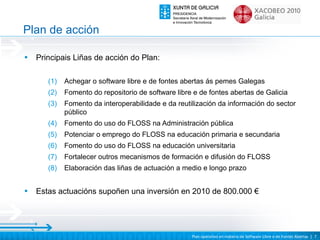 Plan de acción

•   Principais Liñas de acción do Plan:

       (1)   Achegar o software libre e de fontes abertas ás pemes Galegas
       (2)   Fomento do repositorio de software libre e de fontes abertas de Galicia
       (3)   Fomento da interoperabilidade e da reutilización da información do sector
             público
       (4)   Fomento do uso do FLOSS na Administración pública
       (5)   Potenciar o emprego do FLOSS na educación primaria e secundaria
       (6)   Fomento do uso do FLOSS na educación universitaria
       (7)   Fortalecer outros mecanismos de formación e difusión do FLOSS
       (8)   Elaboración das liñas de actuación a medio e longo prazo


•   Estas actuacións supoñen una inversión en 2010 de 800.000 €




                                                     Plan operativo en materia de Software Libre e de Fontes Abertas | 7
 