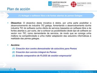 Plan de acción
           (1) Achegar o software libre e de fontes abertas ás pemes Galegas


•   Obxectivo: O obxectivo desta iniciativa é dobre, por unha parte posibilitar o
    desenvolvemento da industria TIC galega, fomentando o desenvolvemento dunha
    industria TIC do software cunha oferta de servizos baseados en software libre e de
    fontes abertas e, por outra, dar a coñecer as posibilidades deste tipo de software ao
    sector non TIC, como demandante de servizos, de modo que se consiga unha
    mellora na competitividade e unha mellor adaptación das solucións informáticas á
    realidade das pemes galegas.

•   Accións:
     (1) Creación dun centro demostrador de solucións para Pemes
     (2) Creación dun servizo integral ás Pemes
     (3) Estudo comparativo de FLOSS de xestión empresarial




                                                     Plan operativo en materia de Software Libre e de Fontes Abertas | 8
 