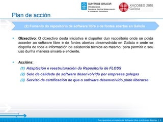 Plan de acción
       (2) Fomento do repositorio de software libre e de fontes abertas en Galicia


•   Obxectivo: O obxectivo desta iniciativa é dispoñer dun repositorio onde se poida
    acceder ao software libre e de fontes abertas desenvolvido en Galicia e onde se
    dispoña de toda a información de asistencia técnica ao mesmo, para permitir o seu
    uso dunha maneira sinxela e eficiente.

•   Accións:
     (1) Adaptación e reestruturación do Repositorio de FLOSS
     (2) Selo de calidade de software desenvolvido por empresas galegas
     (3) Servizo de certificación de que o software desenvolvido pode liberarse




                                                    Plan operativo en materia de Software Libre e de Fontes Abertas | 9
 