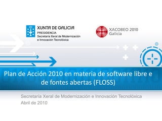 Plan de Acción 2010 en materia de software libre e
            de fontes abertas (FLOSS)
     Secretaría Xeral de Modernización e Innovación Tecnolóxica
     Abril de 2010
 