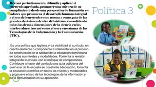 Política 3
Revisar periódicamente, difundir y aplicar el
currículo aprobado, promover una cultura de su
cumplimiento desde una perspectiva de formación en
valores que promueva el desarrollo humano integral
y el uso del currículo como norma y como guía de las
grandes decisiones dentro del sistema, consolidando
todas las demás dimensiones de la ciencia en los
niveles educativos así como el uso y enseñanza de las
Tecnologías de la Información y la Comunicación
(TIC).
Es una política que legitima y da visibilidad al currículo, en
cuanto elemento o componente fundamental en el proceso
de construcción de la calidad de la educación dominicana
en todos sus niveles y modalidades. Fomenta la revisión
integral del currículo, con el enfoque de competencias.
Contribuye a hacer del currículo una guía cotidiana del
quehacer de la escuela en constante adecuación, fomenta
la educación científica en todos los niveles y modalidades
y promueve el uso de las tecnologías de la información y
de la comunicación en su aplicación.
 