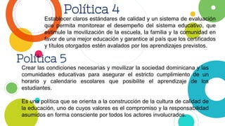 Política 4
Establecer claros estándares de calidad y un sistema de evaluación
que permita monitorear el desempeño del sistema educativo, que
estimule la movilización de la escuela, la familia y la comunidad en
favor de una mejor educación y garantice al país que los certificados
y títulos otorgados estén avalados por los aprendizajes previstos.
Política 5
Crear las condiciones necesarias y movilizar la sociedad dominicana y las
comunidades educativas para asegurar el estricto cumplimiento de un
horario y calendario escolares que posibilite el aprendizaje de los
estudiantes.
Es una política que se orienta a la construcción de la cultura de calidad de
la educación, uno de cuyos valores es el compromiso y la responsabilidad
asumidos en forma consciente por todos los actores involucrados.
 