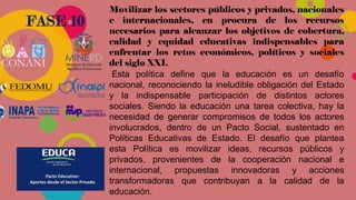 FASE 10
Movilizar los sectores públicos y privados, nacionales
e internacionales, en procura de los recursos
necesarios para alcanzar los objetivos de cobertura,
calidad y equidad educativas indispensables para
enfrentar los retos económicos, políticos y sociales
del siglo XXI.
Esta política define que la educación es un desafío
nacional, reconociendo la ineludible obligación del Estado
y la indispensable participación de distintos actores
sociales. Siendo la educación una tarea colectiva, hay la
necesidad de generar compromisos de todos los actores
involucrados, dentro de un Pacto Social, sustentado en
Políticas Educativas de Estado. El desafío que plantea
esta Política es movilizar ideas, recursos públicos y
privados, provenientes de la cooperación nacional e
internacional, propuestas innovadoras y acciones
transformadoras que contribuyan a la calidad de la
educación.
 