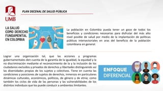 La población en Colombia pueda tener un goce de todos los
beneficios y condiciones necesarias para disfrutar del más alto
nivel posible de salud por medio de la implantación de políticas
públicas intersectoriales en aras del beneficio de la población
colombiana en general.
Lograr una organización tal, que las acciones y programas
gubernamentales den cuenta de la garantía de la igualdad, la equidad y la
no discriminación mediante el reconocimiento de la y la inclusión de los
ciudadanos excluidos y privados de derechos y libertades distinguiendo así
las diversidades propias de los sujetos y colectivos. Tiene en cuenta las
condiciones y posiciones de sujetos de derechos, inmersos en particulares
dinámicas culturales, económicos, políticos, de género y de etnia; como
también los ciclos de vida de las personas y las vulnerabilidades de los
distintos individuos que los puede conducir a ambientes limitantes.
 