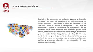 Asociado a los ministerios de ambiente, vivienda y desarrollo
territorial y el Fondo de Población de las Naciones Unidas se
plantea identificar, comprender y tomar en consideración las
relaciones entre la dinámica demográfica y los aspectos
ambientales, sociales y económicos de competencia de los
territorios con el fin de responder a los problemas que de allí se
derivan, orientándose a la formulación de las ventajas del territorio
y la superación de los desequilibrios entre la población y su
territorio. Es de gran importancia la intersectorialidad ya que,
teniendo en cuenta los cambios a nivel poblacional, se formulan
políticas y programas adaptados a las necesidades de cada
población por separado.
 
