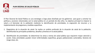 El Plan Decenal de Salud Pública es una estrategia a largo plazo diseñada por los gobiernos para guiar y orientar las
políticas y acciones relacionadas con la salud pública en un período de diez años. Su objetivo principal es mejorar la
salud y el bienestar de la población mediante la identificación de prioridades, la asignación de recursos y la
implementación de programas y medidas específicas.
1. Diagnóstico de la situación de salud: Se realiza un análisis profundo de la situación de salud de la población,
identificando los principales problemas, desafíos y brechas en la salud pública.
2. Identificación de prioridades: Se determinan las áreas o temas de salud pública que requieren mayor atención y
acción. Estas prioridades pueden incluir enfermedades específicas, grupos poblacionales vulnerables, factores de
riesgo clave, etc.
 