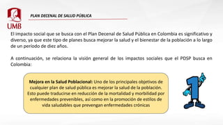 El impacto social que se busca con el Plan Decenal de Salud Pública en Colombia es significativo y
diverso, ya que este tipo de planes busca mejorar la salud y el bienestar de la población a lo largo
de un período de diez años.
A continuación, se relaciona la visión general de los impactos sociales que el PDSP busca en
Colombia:
Mejora en la Salud Poblacional: Uno de los principales objetivos de
cualquier plan de salud pública es mejorar la salud de la población.
Esto puede traducirse en reducción de la mortalidad y morbilidad por
enfermedades prevenibles, así como en la promoción de estilos de
vida saludables que prevengan enfermedades crónicas
 
