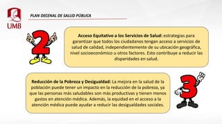 Acceso Equitativo a los Servicios de Salud: estrategias para
garantizar que todos los ciudadanos tengan acceso a servicios de
salud de calidad, independientemente de su ubicación geográfica,
nivel socioeconómico u otros factores. Esto contribuye a reducir las
disparidades en salud.
Reducción de la Pobreza y Desigualdad: La mejora en la salud de la
población puede tener un impacto en la reducción de la pobreza, ya
que las personas más saludables son más productivas y tienen menos
gastos en atención médica. Además, la equidad en el acceso a la
atención médica puede ayudar a reducir las desigualdades sociales.
 