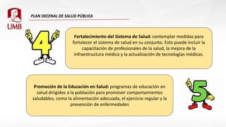 Fortalecimiento del Sistema de Salud: contemplar medidas para
fortalecer el sistema de salud en su conjunto. Esto puede incluir la
capacitación de profesionales de la salud, la mejora de la
infraestructura médica y la actualización de tecnologías médicas.
Promoción de la Educación en Salud: programas de educación en
salud dirigidos a la población para promover comportamientos
saludables, como la alimentación adecuada, el ejercicio regular y la
prevención de enfermedades
 