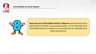 Reducción de la Mortalidad Infantil y Materna: abordamiento de la
salud materno-infantil, lo que puede resultar en una reducción de la
mortalidad materna e infantil y en una mejora en los indicadores de
salud reproductiva.
 