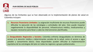 Algunas de las limitantes que se han observado en la implementación de planes de salud en
Colombia incluyen:
1. Recursos Financieros Limitados: La asignación insuficiente de recursos financieros puede
dificultar la ejecución de las estrategias y actividades del plan. Esto puede impactar
negativamente la disponibilidad de personal, infraestructura médica, medicamentos y
equipos necesarios para llevar a cabo las intervenciones planificadas.
2. Desigualdades Regionales y Sociales: Colombia enfrenta desigualdades en términos de
acceso a la atención médica y determinantes sociales de la salud, como el acceso a agua
potable y saneamiento básico. Estas disparidades pueden dificultar la implementación
equitativa de las estrategias del plan en todas las regiones y grupos poblacionales.
 