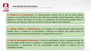 3. Problemas de Coordinación: La implementación efectiva de un plan de salud pública
requiere una coordinación eficiente entre diferentes entidades gubernamentales, niveles de
gobierno y actores del sector de la salud. Los problemas de coordinación pueden llevar a
duplicación de esfuerzos, falta de coherencia y falta de seguimiento adecuado.
4. Cambios Políticos y Administrativos: Los cambios en la administración gubernamental
pueden llevar a cambios en las prioridades y enfoques de política. Esto podría afectar la
continuidad de las iniciativas planificadas y la asignación de recursos.
5. Falta de Participación Comunitaria: La falta de participación activa y empoderamiento de
la comunidad puede limitar la adopción y sostenibilidad de las intervenciones. La falta de
comunicación y colaboración con las comunidades puede reducir el impacto de las
estrategias del plan.
 