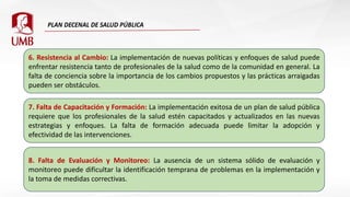 6. Resistencia al Cambio: La implementación de nuevas políticas y enfoques de salud puede
enfrentar resistencia tanto de profesionales de la salud como de la comunidad en general. La
falta de conciencia sobre la importancia de los cambios propuestos y las prácticas arraigadas
pueden ser obstáculos.
7. Falta de Capacitación y Formación: La implementación exitosa de un plan de salud pública
requiere que los profesionales de la salud estén capacitados y actualizados en las nuevas
estrategias y enfoques. La falta de formación adecuada puede limitar la adopción y
efectividad de las intervenciones.
8. Falta de Evaluación y Monitoreo: La ausencia de un sistema sólido de evaluación y
monitoreo puede dificultar la identificación temprana de problemas en la implementación y
la toma de medidas correctivas.
 