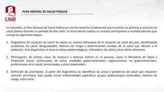 En Colombia, el Plan Decenal de Salud Pública es una herramienta fundamental para orientar las políticas y acciones de
salud pública durante un período de diez años. Su formulación implica un proceso participativo y multidisciplinario que
incluye las siguientes etapas:
1. Diagnóstico de situación de salud: Se realiza un análisis exhaustivo de la situación de salud del país, identificando
problemas de salud, desigualdades, factores de riesgo y determinantes sociales de la salud que afectan a la
población. Este diagnóstico se basa en datos epidemiológicos, indicadores de salud y otros datos relevantes.
2. Participación de actores clave: Se involucra a diversos actores en el proceso, como el Ministerio de Salud y
Protección Social, instituciones de salud, entidades gubernamentales, organizaciones no gubernamentales,
profesionales de la salud, comunidades y otros stakeholders.
3. Definición de prioridades: A partir del diagnóstico, se identifican las áreas o problemas de salud que requieren
atención prioritaria. Esto puede incluir enfermedades específicas, grupos poblacionales vulnerables, factores de
riesgo, entre otros.
 