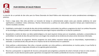 La elección de un período de diez años para los Planes Decenales de Salud Pública está relacionada con varias consideraciones estratégicas y
prácticas:
1. Visión a largo plazo: Diez años permiten un horizonte de tiempo lo suficientemente amplio como para abordar problemas de salud
significativos y establecer metas ambiciosas. Muchas intervenciones y políticas de salud pública requieren tiempo para implementarse y
mostrar resultados concretos.
2. Estabilidad y continuidad: Un período de diez años brinda estabilidad y continuidad a las políticas y programas de salud. Los cambios frecuentes
en las estrategias y enfoques pueden ser contraproducentes para lograr mejoras sostenibles en la salud de la población.
3. Recopilación y análisis de datos: Los datos epidemiológicos y de salud requieren tiempo para ser recopilados, analizados y comprendidos en
profundidad. Un período de diez años permite tener una imagen más completa de las tendencias de salud y tomar decisiones informadas.
4. Desarrollo y evaluación de programas: Muchos programas de salud pública requieren tiempo para ser desarrollados, implementados y
evaluados. Un período de diez años permite ver el impacto real de las intervenciones en la población.
5. Ciclos políticos y administrativos: Diez años a menudo coinciden con ciclos políticos y administrativos en muchos países, lo que facilita la
planificación y ejecución a largo plazo alineada con las agendas gubernamentales.
6. Recursos y presupuesto: La asignación de recursos y presupuesto para programas y proyectos de salud a menudo se hace en ciclos anuales o
plurianuales. Un plan decenal puede ayudar a garantizar una asignación más estable y predecible de recursos a lo largo del tiempo
 