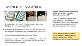 MANEJO DE VÍA AÉREA
El equipo avanzado para la vía aérea
incluye la máscara laríngea para la vía
aérea, el tubo laríngeo, el tubo
esofágicotraqueal y el tubo endotraqueal.
Tomar la decisión sobre la idoneidad de
colocar una vía aérea avanzada
durante la encuesta ACLS.
El valor de asegurar la vía aérea debe
sopesarse frente a la necesidad de
minimizar la interrupción de la perfusión
que provoca la interrupción de la RCP
durante la colocación de la vía aérea.
• El equipo básico de vía aérea incluye la vía aérea orofaríngea
(OPA) y la vía aérea nasofaríngea (NPA).
• La principal diferencia entre una OPA y una NPA es que una OPA
se coloca en la boca mientras que una NPA se inserta por la nariz.
• Ambos equipos de vía aérea terminan en la faringe.
• La principal ventaja de un NPA sobre un OPA es que puede usarse
en individuos conscientes o inconscientes porque el dispositivo
no estimula el reflejo nauseoso.
 