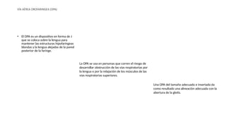 VÍA AÉREA OROFARINGEA (OPA)
• El OPA es un dispositivo en forma de J
que se coloca sobre la lengua para
mantener las estructuras hipofaríngeas
blandas y la lengua alejadas de la pared
posterior de la faringe.
La OPA se usa en personas que corren el riesgo de
desarrollar obstrucción de las vías respiratorias por
la lengua o por la relajación de los músculos de las
vías respiratorias superiores.
Una OPA del tamaño adecuado e insertada da
como resultado una alineación adecuada con la
abertura de la glotis.
 