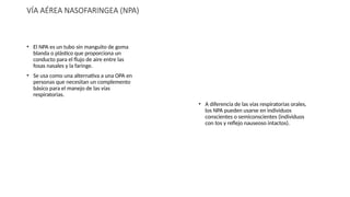 VÍA AÉREA NASOFARINGEA (NPA)
• El NPA es un tubo sin manguito de goma
blanda o plástico que proporciona un
conducto para el flujo de aire entre las
fosas nasales y la faringe.
• Se usa como una alternativa a una OPA en
personas que necesitan un complemento
básico para el manejo de las vías
respiratorias.
• A diferencia de las vías respiratorias orales,
los NPA pueden usarse en individuos
conscientes o semiconscientes (individuos
con tos y reflejo nauseoso intactos).
 