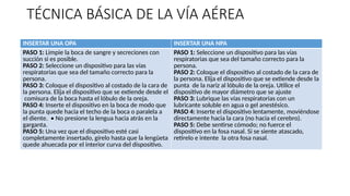 TÉCNICA BÁSICA DE LA VÍA AÉREA
INSERTAR UNA OPA INSERTAR UNA NPA
PASO 1: Limpie la boca de sangre y secreciones con
succión si es posible.
PASO 2: Seleccione un dispositivo para las vías
respiratorias que sea del tamaño correcto para la
persona.
PASO 3: Coloque el dispositivo al costado de la cara de
la persona. Elija el dispositivo que se extiende desde el
comisura de la boca hasta el lóbulo de la oreja.
PASO 4: Inserte el dispositivo en la boca de modo que
la punta quede hacia el techo de la boca o paralela a
el diente. • No presione la lengua hacia atrás en la
garganta.
PASO 5: Una vez que el dispositivo esté casi
completamente insertado, gírelo hasta que la lengüeta
quede ahuecada por el interior curva del dispositivo.
PASO 1: Seleccione un dispositivo para las vías
respiratorias que sea del tamaño correcto para la
persona.
PASO 2: Coloque el dispositivo al costado de la cara de
la persona. Elija el dispositivo que se extiende desde la
punta de la nariz al lóbulo de la oreja. Utilice el
dispositivo de mayor diámetro que se ajuste
PASO 3: Lubrique las vías respiratorias con un
lubricante soluble en agua o gel anestésico.
PASO 4: Inserte el dispositivo lentamente, moviéndose
directamente hacia la cara (no hacia el cerebro).
PASO 5: Debe sentirse cómodo; no fuerce el
dispositivo en la fosa nasal. Si se siente atascado,
retírelo e intente la otra fosa nasal.
 