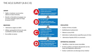 THE ACLS SURVEY (A-B-C-D)
CIRCULATION
• Evaluar el ritmo y el pulso
• Desfibrilación/cardioversión
• Obtener acceso IV/IO
• Administrar medicamentos específicos para el ritmo
• Administrar líquidos IV/IO si es necesario
DIFFERENTIAL DIAGNOSIS
• Identificar y tratar las causas reversibles
• El ritmo cardíaco y la historia del paciente son las
claves del diagnóstico diferencial
• Evaluar cuándo dar una descarga versus medicar
AIRWAY
• Vigilar y mantener una vía aérea
abierta en todo momento.
• Decidir si el beneficio de agregar una
vía aérea avanzada supera el riesgo
de pausar la RCP.
BREATHING
• Administrar oxígeno al 100%
• Utilizar capnografía de forma de onda
cuantitativa cuando sea posible.
• No ventilar en exceso
 