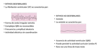 • RITMOS DESFIBRILARES
• La fibrilación ventricular (VF) se caracteriza por:
• Forma de onda irregular extraña
• Complejos QRS no reconocibles
• Frecuencia y amplitud aleatoria
• Actividad eléctrica sin coordinación
• RITMOS NO DESFIBRILARES
• Asistole
• La asistole se caracteriza por:
• Ausencia de actividad ventricular (QRS)
• Puede persistir la actividad auricular (ondas P)
• Rara vez una línea de trazo recto
 