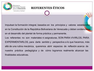REFERENTES ÉTICOS
Impulsan la formación integral, basados en los principios y valores establecidos
en la Constitución de la República Bolivariana de Venezuela y deben evidenciarse
en el desarrollo del plantel de forma práctica y permanente.
Los referentes no son materiales ni asignaturas, SON PARA VIVIRLOS, PARA
EXPERIMENTARLOS, para darle sentido y perspectiva a lo que hacemos, más
allá de una rutina mecánica, queremos abrir espacios de reflexión acerca de
nuestra práctica pedagógica y de cómo logramos realmente alcanzar las
finalidades educativas.
 
